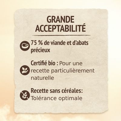 GRANDE ACCEPTABILITÉ. 75 % de viande et d'abats précieux. Certifié bio : Pour une recette particulièrement naturelle. Recette sans céréales : Tolérance optimale.