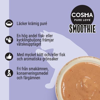 COSMA PURE LOVE SMOOTHIE. Läcker krämig puré, hög andel fisk- eller kycklingbuljong, mycket kött och/eller fisk med grönsaker, fri från smakämnen, konserveringsmedel och färgämnen.