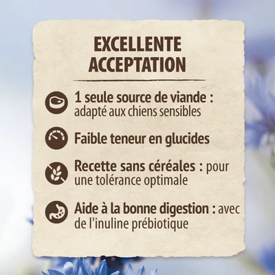 EXCELLENTE ACCEPTATION. 1 seule source de viande : adapté aux chiens sensibles. Faible teneur en glucides. Recette sans céréales : pour une tolérance optimale. Aide à la bonne digestion : avec de l'inuline prébiotique.