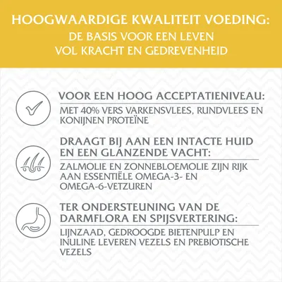 Hoogwaardige kwaliteit voeding: basis voor krachtig leven. 40% vers varkens-, rund- en konijneneiwit, zalmolie, zonnebloemolie, lijnzaad, bietenpulp, inuline, vezels, prebiotica.
