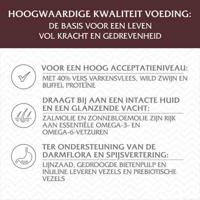 Hoogwaardige kwaliteit voeding: basis voor krachtig leven. 40% vers varkensvlees, wild zwijn, buffel proteïne. Zalmolie, zonnebloemolie rijk aan omega-vetzuren. Lijnzaad en bietenpulp vezels.
