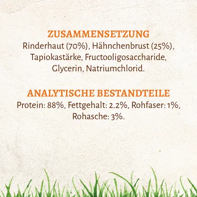Samenstelling: runderhuid (70%), kipfilet (25%), tapiocazetmeel, fructo-oligosacchariden, glycerine, natriumchloride. Analytische bestanddelen: eiwit 88%, vetgehalte 2,2%, ruwe vezel 1%, ruwe as 3%.