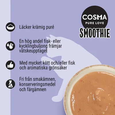 COSMA PURE LOVE SMOOTHIE. Läcker krämig puré, hög andel fisk- eller kycklingbuljong, mycket kött och/eller fisk med grönsaker, fri från smakämnen, konserveringsmedel och färgämnen.