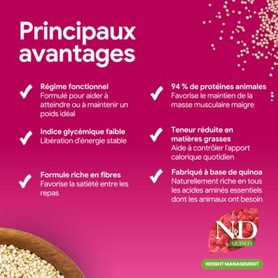 Principaux avantages : alimentation fonctionnelle, faible index glycémique, riche en fibres, 94 % de protéine animale, pauvre en matières grasses, élaboré à partir de quinoa. N&D Quinoa Weight Management.
