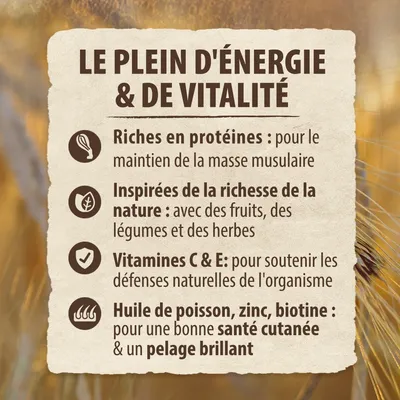 LE PLEIN D'ÉNERGIE & DE VITALITÉ. Riches en protéines, inspirées de la richesse de la nature, vitamines C & E, huile de poisson, zinc, biotine pour santé cutanée et pelage brillant.