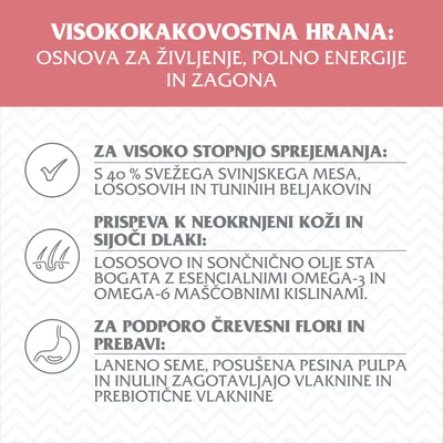 VISOKOKAKOVOSTNA HRANA: osnova za življenje, polno energije in zagona. 40 % svežega svinjskega mesa, lososove in tunine beljakovine, omega-3/6 maščobe, prebiotične vlaknine.