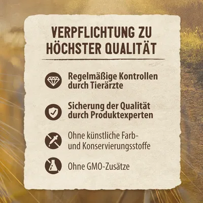 Verpflichtung zu höchster Qualität: Regelmässige Kontrollen durch Tierärzte, Sicherung der Qualität durch Produktexperten, ohne künstliche Farb- und Konservierungsstoffe, ohne GMO-Zusätze.