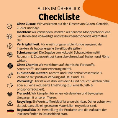 Checkliste: Ohne Zusatz von Gluten, Getreide, Zucker, Soja. Insekten als Monoproteinquelle. Verträglichkeit für ernährungssensible Hunde. Schutzmantel gegen Zecken und Flöhe. Ohne Chemie. Funktionale Zutaten wie Karotte und Hefe. Vollwertig, tierwohlgerecht, recyclingfähig, regional hergestellt in Deutschland.