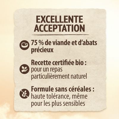 EXCELLENTE ACCEPTATION. 75 % de viande et d’abats précieux. Recette certifiée bio : pour un repas particulièrement naturel. Formule sans céréales : haute tolérance, même pour les plus sensibles.