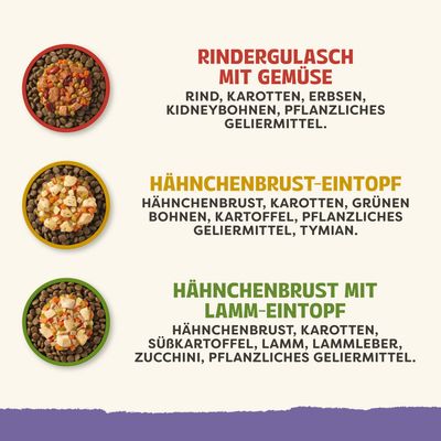 Rindergulasch mit Gemüse: Rind, Karotten, Erbsen, Kidneybohnen, pflanzliches Geliermittel. Hähnchenbrust-Eintopf: Hähnchenbrust, Karotten, grüne Bohnen, Kartoffel, pflanzliches Geliermittel, Thymian. Hähnchenbrust mit Lamm-Eintopf: Hähnchenbrust, Karotten, Süßkartoffel, Lamm, Lammleber, Zucchini, pflanzliches Geliermittel.