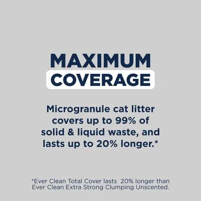 MAXIMUM COVERAGE. Microgranule cat litter covers up to 99% of solid & liquid waste, and lasts up to 20% longer. *Ever Clean Total Cover lasts 20% longer than Ever Clean Extra Strong Clumping Unscented.