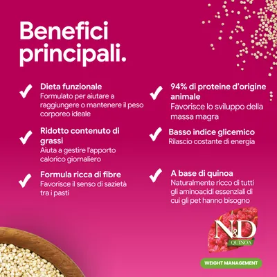 Principali vantaggi: dieta funzionale, contenuto ridotto di grassi, formula ricca di fibre, 94% di proteine animali, basso indice glicemico, a base di quinoa. N&D Quinoa Weight Management. Principali vantaggi: dieta funzionale, contenuto ridotto di grassi, formula ricca di fibre, 94% di proteine animali, basso indice glicemico, a base di quinoa. N&D Quinoa Weight Management.