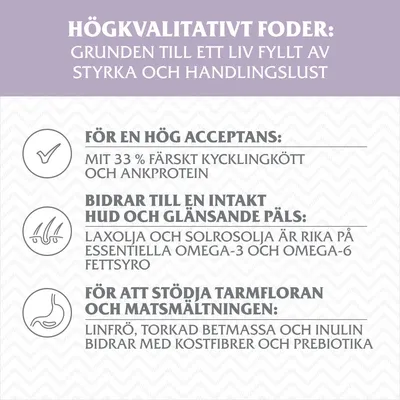 Högkvalitativt foder: 33 % färskt kyckling- och ankprotein, laxolja och solrosolja med omega-3/6, linfrö, torkad betmassa och inulin för kostfibrer och prebiotika.