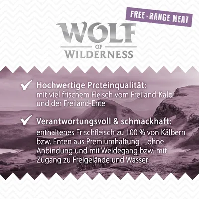 Wolf of Wilderness. Hochwertige Proteinqualität mit Fleisch vom Freiland-Kalb und Freiland-Ente. Frischfleisch aus Premiumhaltung ohne Anbindung, mit Weidegang und Zugang zu Wasser. Wolf of Wilderness. Hochwertige Proteinqualität mit Fleisch vom Freiland-Kalb und Freiland-Ente. Frischfleisch aus Premiumhaltung ohne Anbindung, mit Weidegang und Zugang zu Wasser.