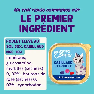 edgard cooper cabillaud et poulet, pâté pour chatons. Poulet élevé au sol 55 %, cabillaud MSC 10 %, minéraux, glucosamine, myrtilles séchées 0,02 %, boutons de rose séchés 0,02 %, cynorhodon.