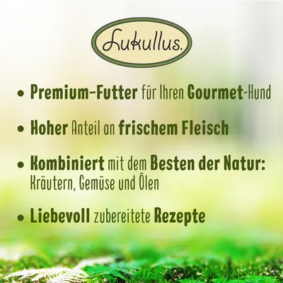 Lucullus Premium-Futter für Gourmet-Hunde. Hoher Anteil an frischem Fleisch, kombiniert mit Kräutern, Gemüse und Ölen. Liebevoll zubereitete Rezepte. Lucullus Premium-Futter für Gourmet-Hunde. Hoher Anteil an frischem Fleisch, kombiniert mit Kräutern, Gemüse und Ölen. Liebevoll zubereitete Rezepte.
