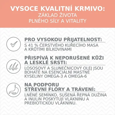 VYSOCE KVALITNÍ KRMIVO: základ života plného síly a vitality. Pro vysokou přijatelnost: s 41 % čerstvého kuřecího masa a krůtími bílkovinami. Přispívá k neporušené kůži a lesklé srsti: lososový a slunečnicový olej, omega-3 a omega-6. Na podporu střevní flóry a trávení: lněné semínko, sušená řepná dužina, inulin, prebiotická vláknina.