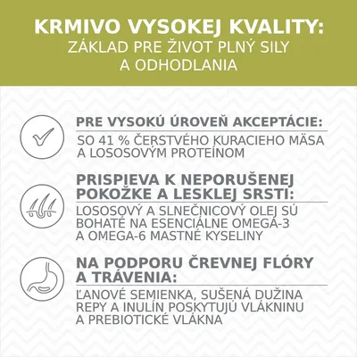 KRMIVO VYSOKEJ KVALITY: základ pre život plný sily a odhodlania. 41 % čerstvého kuracieho mäsa, lososový proteín, omega-3 a omega-6, ľanové semienka, inulín, prebiotické vláknina.