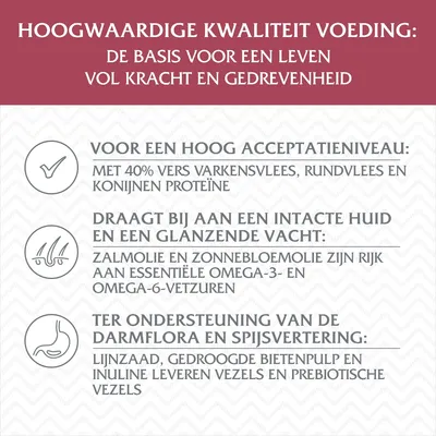 Hoogwaardige kwaliteit voeding: basis voor krachtig leven. 40% vers varkens-, rund- en konijneneiwit, zalmolie/zonnebloemolie met omega-vetzuren, lijnzaad/bietenpulp/inuline voor vezels.