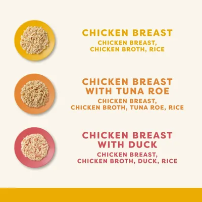 CHICKEN BREAST: chicken breast, chicken broth, rice. CHICKEN BREAST WITH TUNA ROE: chicken breast, chicken broth, tuna roe, rice. CHICKEN BREAST WITH DUCK: chicken breast, chicken broth, duck, rice.