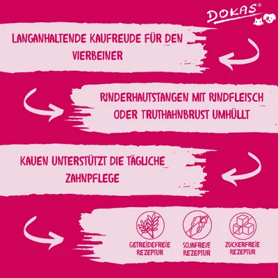 Texte en allemand : DOKAS. Langanhaltende Kaufreude für den Vierbeiner. Rinderhautstangen mit Rindfleisch oder Truthahnbrust umhüllt. Kauen unterstützt die tägliche Zahnpflege. Getreidefreie Rezeptur, sojafreie Rezeptur, zuckerfreie Rezeptur.