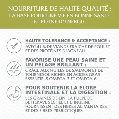 Nourriture de haute qualité : base pour une vie saine. Haute tolérance avec 41 % viande fraîche de poulet et protéines d’agneau, huiles riches en oméga-3/6, fibres alimentaires et prébiotiques.