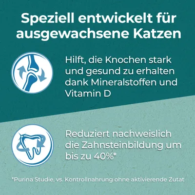 Speziell entwickelt für ausgewachsene Katzen. Hilft, Knochen stark und gesund zu erhalten dank Mineralstoffen und Vitamin D. Reduziert Zahnsteinbildung um bis zu 40% laut Purina Studie.