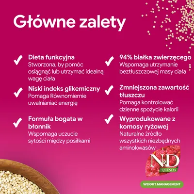 Główne zalety: funkcjonalna dieta, niski indeks glikemiczny, formuła bogata w błonnik, 94% białka zwierzęcego, obniżona zawartość tłuszczu, wyprodukowane z komosy ryżowej. N&D Quinoa Weight Management. Główne zalety: funkcjonalna dieta, niski indeks glikemiczny, formuła bogata w błonnik, 94% białka zwierzęcego, obniżona zawartość tłuszczu, wyprodukowane z komosy ryżowej. N&D Quinoa Weight Management.