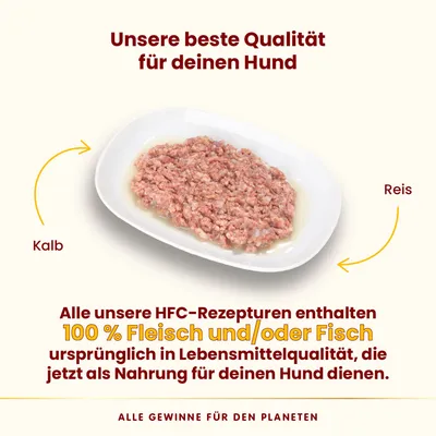 Unsere beste Qualität für deinen Hund. HFC-Rezepturen mit 100 % Fleisch und/oder Fisch in Lebensmittelqualität, Kalb und Reis als Zutaten. Alle Gewinne für den Planeten.