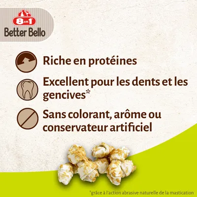 8 in 1 Better Bello. Riche en protéines. Excellent pour les dents et les gencives*. Sans colorant, arôme ou conservateur artificiel. *grâce à l'action abrasive naturelle de la mastication.