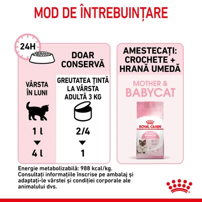 Instrucțiuni de hrănire Royal Canin Mother & Babycat: doar conservă, vârsta 1 lună – 2/4 conserve, 4 luni – 1 conservă. Energie metabolizabilă: 988 kcal/kg. Amestecați crochete + hrană umedă.