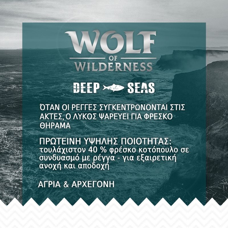 Wolf of Wilderness Deep Seas. Πρωτεΐνη υψηλής ποιότητας: τουλάχιστον 40 % φρέσκο κοτόπουλο με ρέγγα. Άγρια & αρχέγονη. Όταν οι ρέγγες συγκεντρώνονται στις ακτές, ο λύκος ψαρεύει.