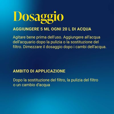 Consigli di dosaggio: 5 ml per 20 l d'acqua, dopo il cambio o la pulizia del filtro. Dimezzare la dose dopo il cambio dell'acqua. Utilizzare dopo la sostituzione del filtro, la pulizia o il cambio dell'acqua.