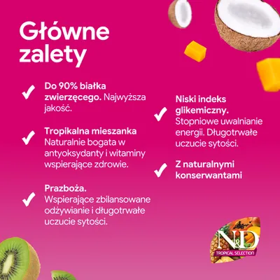 N&D Tropical Selection: aż do 90% białka zwierzęcego, tropikalna mieszanka, pradawne zboża, niski indeks glikemiczny, naturalne konserwanty. Główne zalety wymienione. N&D Tropical Selection: aż do 90% białka zwierzęcego, tropikalna mieszanka, pradawne zboża, niski indeks glikemiczny, naturalne konserwanty. Główne zalety wymienione.