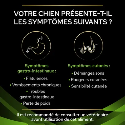 Votre chien présente-t-il les symptômes suivants ? Symptômes gastro-intestinaux : flatulences, vomissements chroniques, troubles gastro-intestinaux, perte de poids. Symptômes cutanés : démangeaisons, rougeurs, sensibilité cutanée. Il est recommandé de consulter un vétérinaire avant utilisation de cet aliment.