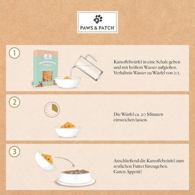 Anleitung zur Zubereitung von Paws & Patch Kartoffelwürfeln: 1. Mit heissem Wasser im Verhältnis 2:1 aufgiessen. 2. 20 Minuten einweichen lassen. 3. Zum Futter hinzufügen.