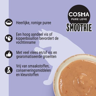 COSMA PURE LOVE SMOOTHIE. Heerlijke, romige puree. Hoog aandeel vis of kippenbouillon bevordert vochtinname. Veel vlees en/of vis, gearomatiseerde groenten. Vrij van smaakstoffen, conserveringsmiddelen en kleurstoffen.