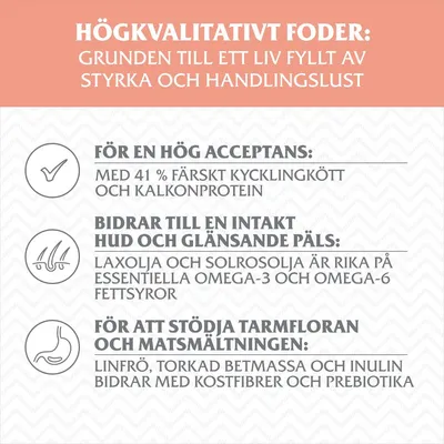 Högkvalitativt foder: 41 % färskt kyckling- och kalkonprotein, laxolja och solrosolja med omega-fettsyror, linfrö, betmassa och inulin för kostfiber och prebiotika.