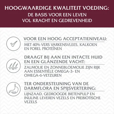 Hoogwaardige kwaliteit voeding: basis voor krachtig leven. 40% vers varkensvlees, kalkoen en forel eiwitten. Zalmolie, zonnebloemolie rijk aan omega-3/6. Lijnzaad, bietenpulp, inuline vezels.