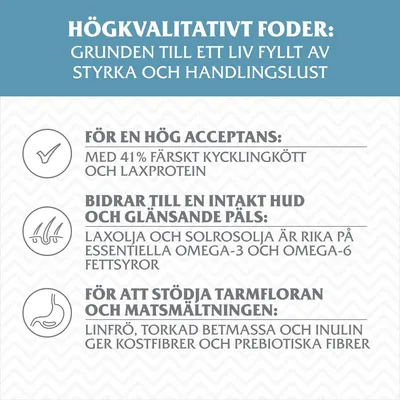 Högkvalitativt foder: 41 % färskt kycklingkött och laxprotein, laxolja och solrosolja med omega-3 och omega-6, linfrö, torkad betmassa och inulin för kostfibrer och prebiotiska fibrer.
