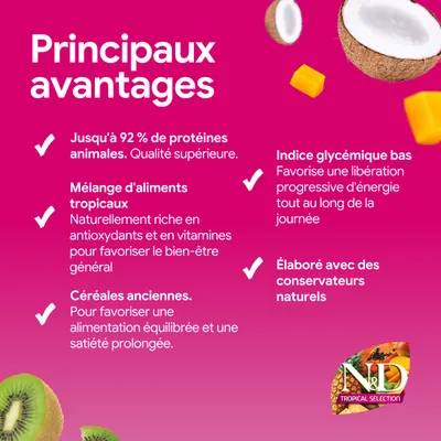 Principaux avantages : jusqu'à 92 % de protéine animale, mélange d'aliments tropicaux, anciennes variétés de céréales, indice glycémique bas, conservateurs naturels. N&D Tropical Selection. Principaux avantages : jusqu'à 92 % de protéine animale, mélange d'aliments tropicaux, anciennes variétés de céréales, indice glycémique bas, conservateurs naturels. N&D Tropical Selection.