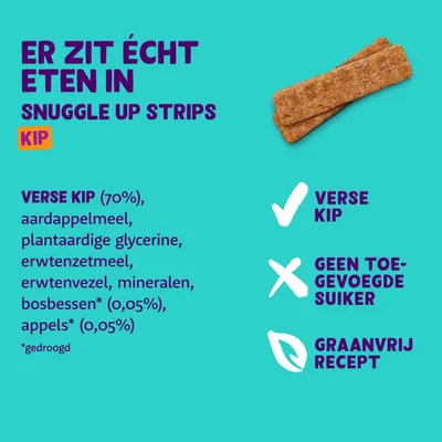 Snuggle Up Strips Kip. Verse kip (70%), aardappelmeel, plantaardige glycerine, erwtenzetmeel, erwtenvezel, mineralen, bosbessen* (0,05%), appels* (0,05%). *gedroogd. Geen toegevoegde suiker, graanvrij recept.