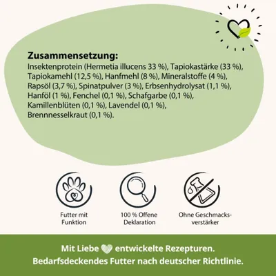 Zusammensetzung: Insektenprotein, Tapiokastärke, Tapiokamehl, Hanfmehl, Mineralstoffe, Rapsöl, Spinatpulver, Erbsenhydrolysat, Hanföl, Fenchel, Schafgarbe, Kamillenblüten, Lavendel, Brennnesselkraut.