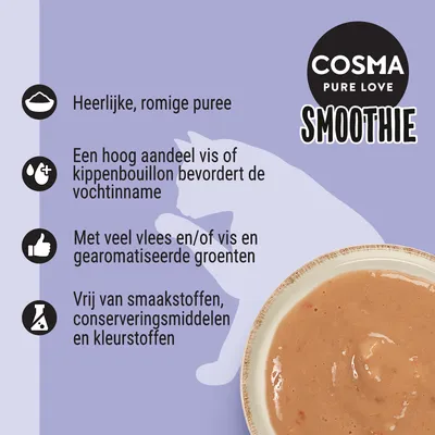 COSMA PURE LOVE SMOOTHIE. Heerlijke, romige puree. Hoog aandeel vis of kippenbouillon bevordert vochtinname. Veel vlees en/of vis, gearomatiseerde groenten. Vrij van smaakstoffen, conserveringsmiddelen en kleurstoffen.