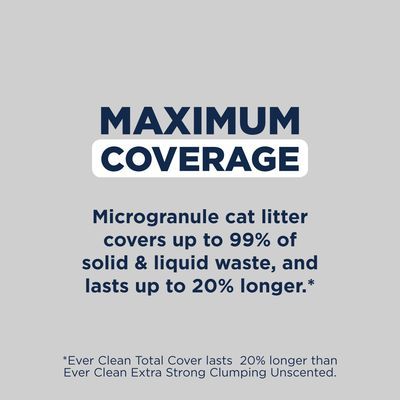 MAXIMUM COVERAGE. Microgranule cat litter covers up to 99% of solid & liquid waste, and lasts up to 20% longer. *Ever Clean Total Cover lasts 20% longer than Ever Clean Extra Strong Clumping Unscented.