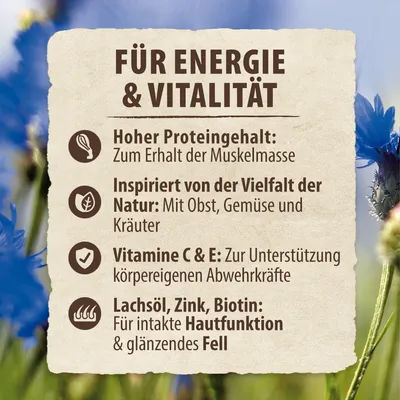 Für Energie & Vitalität: Hoher Proteingehalt für Muskelerhalt, inspiriert von Natur mit Obst, Gemüse, Kräutern. Vitamine C & E für Abwehrkräfte. Lachsöl, Zink, Biotin für Haut und Fell. Für Energie & Vitalität: Hoher Proteingehalt für Muskelerhalt, inspiriert von Natur mit Obst, Gemüse, Kräutern. Vitamine C & E für Abwehrkräfte. Lachsöl, Zink, Biotin für Haut und Fell.