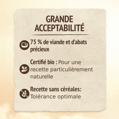 GRANDE ACCEPTABILITÉ. 75 % de viande et d'abats précieux. Certifié bio : Pour une recette particulièrement naturelle. Recette sans céréales : Tolérance optimale.