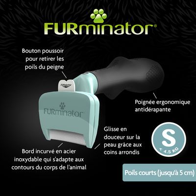FURminator S, poils courts jusqu’à 5 cm, < 4,5 kg ; bouton poussoir FURejector, poignée ergonomique antidérapante, bord incurvé en acier inoxydable, coins arrondis pour glisse douce.