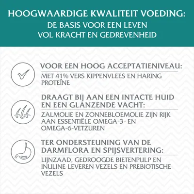 Hoogwaardige kwaliteit voeding: 41% vers kippenvlees en haringproteïne, zalmolie en zonnebloemolie met omega-vetzuren, lijnzaad, bietenpulp en inuline voor vezels en prebiotica.