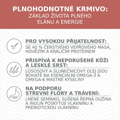 PLNOHODNOTNÉ KRMIVO: ZÁKLAD ŽIVOTA PLNÉHO ELÁNU A ENERGIE. PRO VYSOKOU PŘIJATELNOST: SE 40 % ČERSTVÉHO VEPŘOVÉHO MASA, HOVĚZÍM A KRÁLIČÍM PROTEINEM. PŘISPÍVÁ K NEPORUŠENÉ KŮŽI...